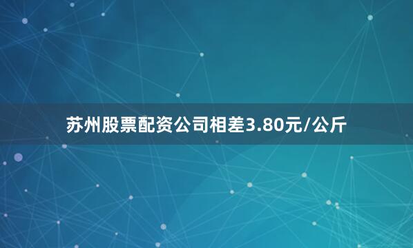 苏州股票配资公司相差3.80元/公斤