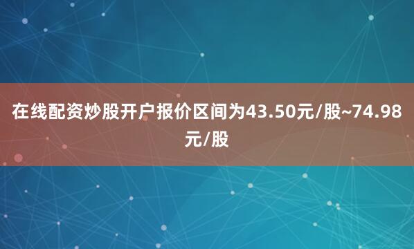 在线配资炒股开户报价区间为43.50元/股~74.98元/股