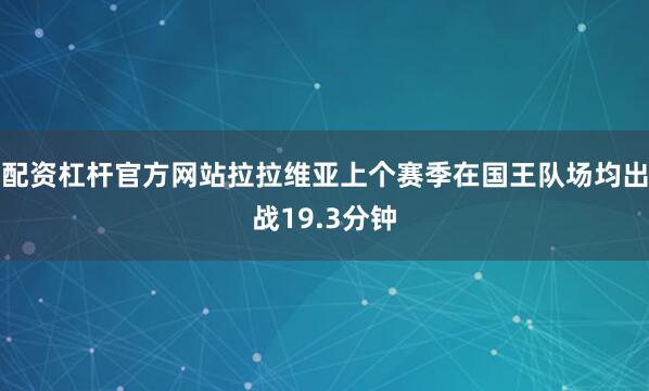 配资杠杆官方网站拉拉维亚上个赛季在国王队场均出战19.3分钟