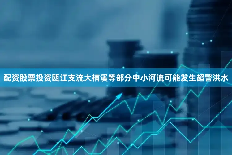 配资股票投资瓯江支流大楠溪等部分中小河流可能发生超警洪水