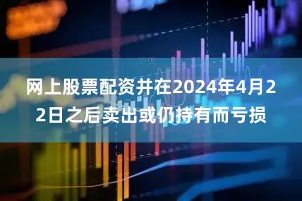 网上股票配资并在2024年4月22日之后卖出或仍持有而亏损