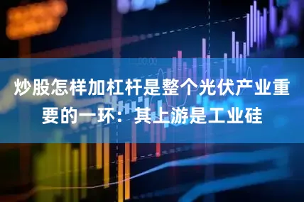 炒股怎样加杠杆是整个光伏产业重要的一环：其上游是工业硅