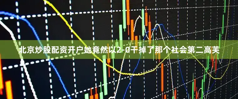 北京炒股配资开户她竟然以2-0干掉了那个社会第二高芙